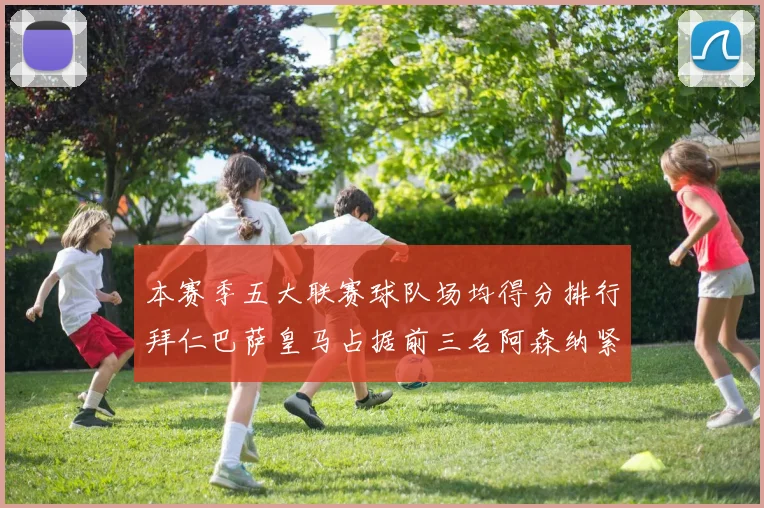 本赛季五大联赛球队场均得分排行拜仁巴萨皇马占据前三名阿森纳紧随其后位列第五