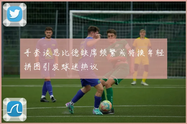 手套谈恩比德缺席频繁或将换年轻拼图引发球迷热议