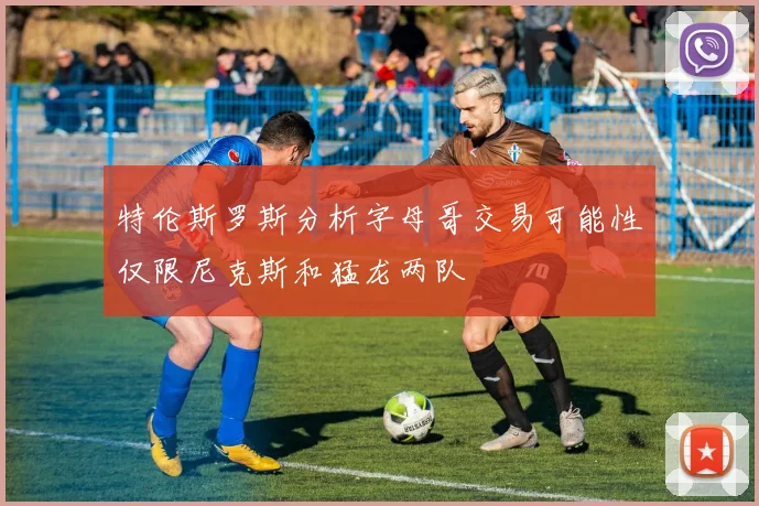 特伦斯罗斯分析字母哥交易可能性仅限尼克斯和猛龙两队