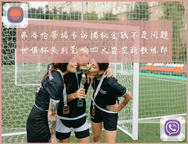 弗洛伦蒂诺专访揭秘金钱不是问题世俱杯失利影响四大皆空新教练即将到来