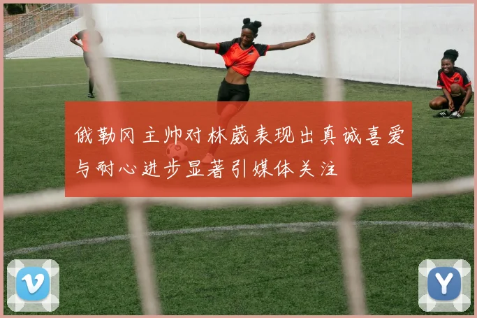 俄勒冈主帅对林葳表现出真诚喜爱与耐心进步显著引媒体关注