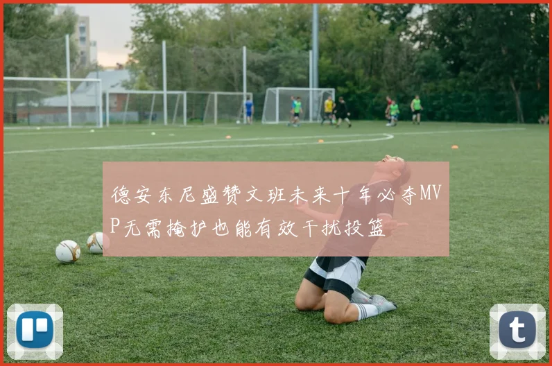 德安东尼盛赞文班未来十年必夺MVP无需掩护也能有效干扰投篮