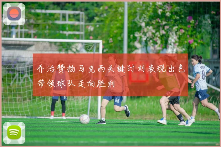 乔治赞扬马克西关键时刻表现出色带领球队走向胜利
