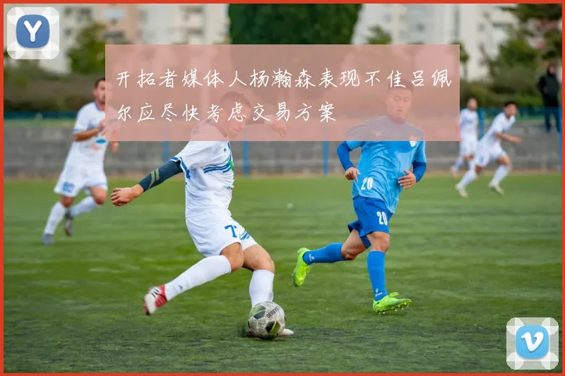 开拓者媒体人杨瀚森表现不佳吕佩尔应尽快考虑交易方案