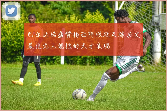 巴尔达诺盛赞梅西阿根廷足球历史最佳无人能挡的天才表现