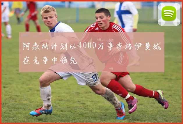 阿森纳计划以4000万争夺格伊曼城在竞争中领先