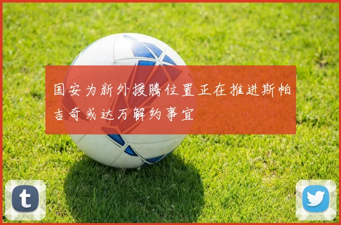 国安为新外援腾位置正在推进斯帕吉奇或达万解约事宜