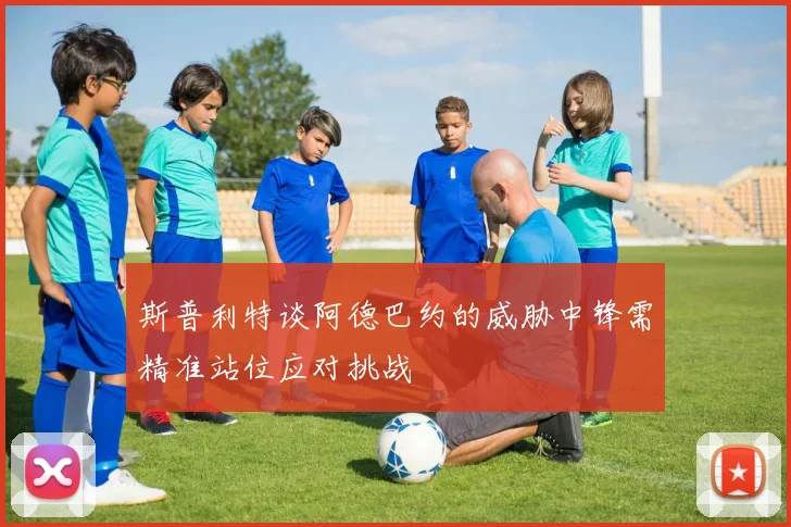 斯普利特谈阿德巴约的威胁中锋需精准站位应对挑战