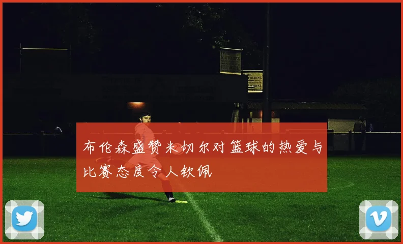 布伦森盛赞米切尔对篮球的热爱与比赛态度令人钦佩