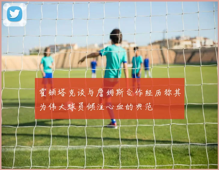 霍顿塔克谈与詹姆斯合作经历称其为伟大球员倾注心血的典范