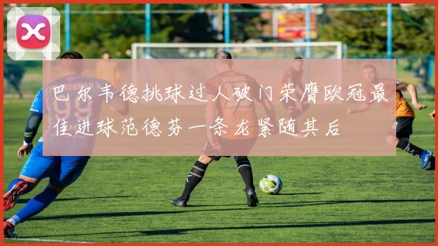 巴尔韦德挑球过人破门荣膺欧冠最佳进球范德芬一条龙紧随其后