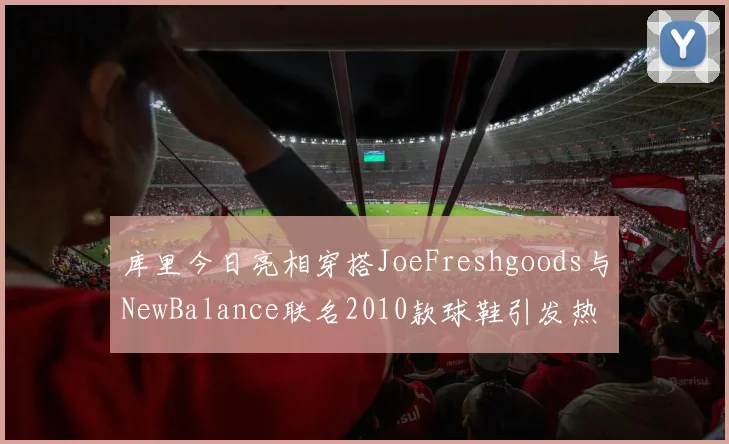 库里今日亮相穿搭JoeFreshgoods与NewBalance联名2010款球鞋引发热议