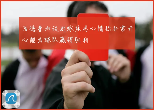 马德鲁加谈进球焦虑心情称非常开心能为球队赢得胜利