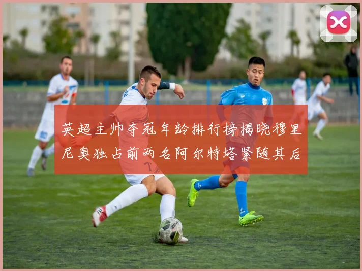 英超主帅夺冠年龄排行榜揭晓穆里尼奥独占前两名阿尔特塔紧随其后
