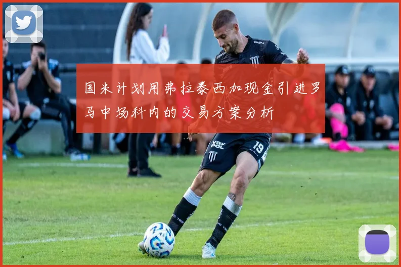 国米计划用弗拉泰西加现金引进罗马中场科内的交易方案分析