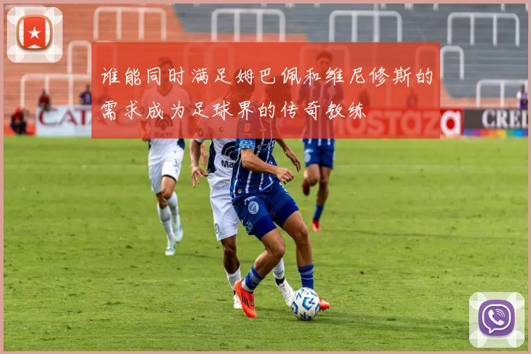 谁能同时满足姆巴佩和维尼修斯的需求成为足球界的传奇教练