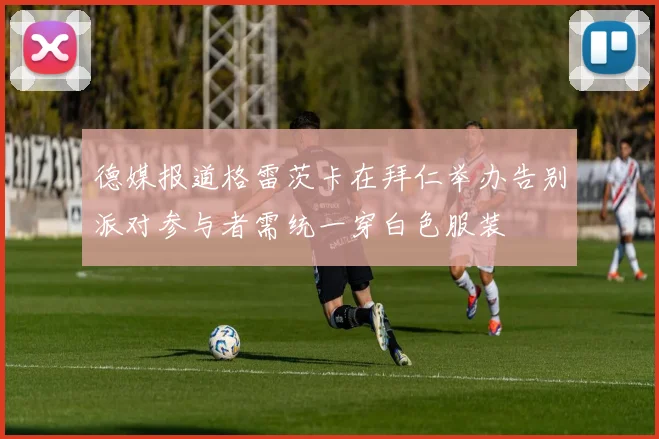 德媒报道格雷茨卡在拜仁举办告别派对参与者需统一穿白色服装
